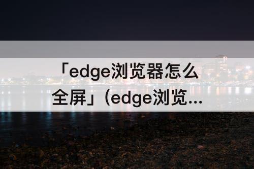 「edge浏览器怎么全屏」(edge浏览器怎么全屏播放视频)