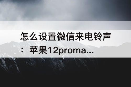 怎么设置微信来电铃声：苹果12promax怎么设置微信来电铃声