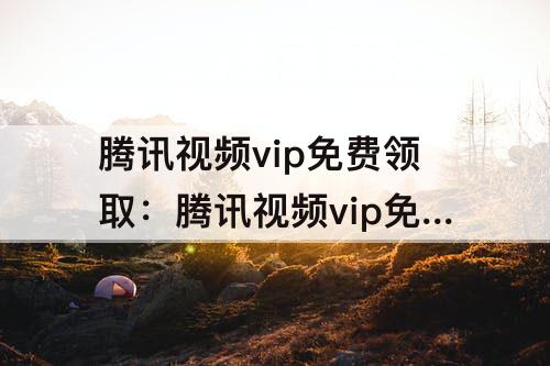 腾讯视频vip免费领取：腾讯视频vip免费领取7天