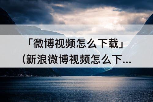 「微博视频怎么下载」(新浪微博视频怎么下载)