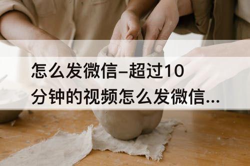 怎么发微信-超过10分钟的视频怎么发微信好友