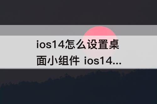 ios14怎么设置桌面小组件 ios14怎么设置桌面小组件照片