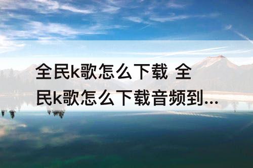 全民k歌怎么下载 全民k歌怎么下载音频到手机上