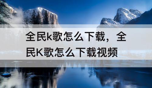 全民k歌怎么下载，全民K歌怎么下载视频