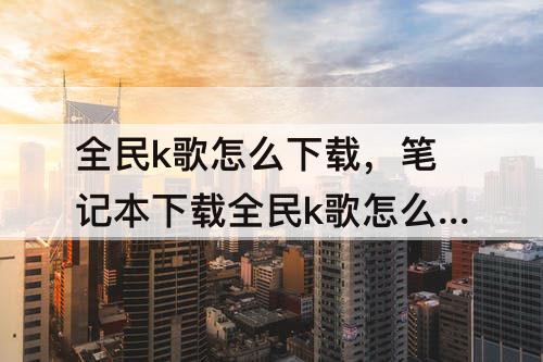 全民k歌怎么下载，笔记本下载全民k歌怎么下载