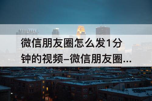 微信朋友圈怎么发1分钟的视频-微信朋友圈怎么发1分钟的视频?