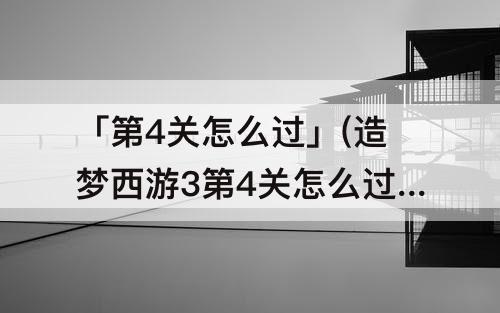 「第4关怎么过」(造梦西游3第4关怎么过)