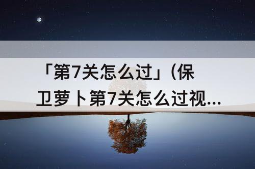 「第7关怎么过」(保卫萝卜第7关怎么过攻略)