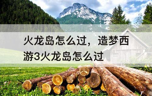 火龙岛怎么过，造梦西游3火龙岛怎么过