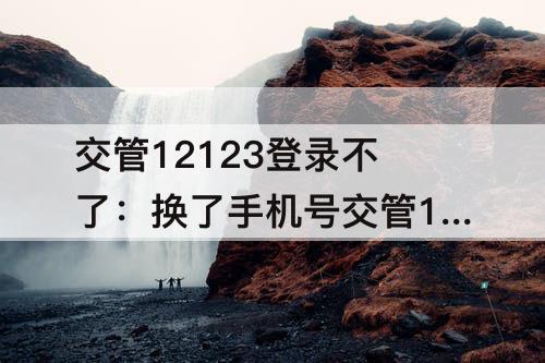 交管12123登录不了：换了手机号交管12123登录不了