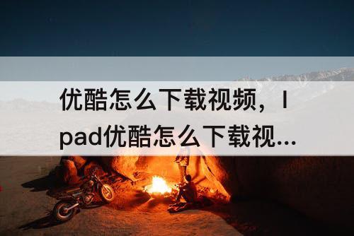 优酷怎么下载视频，Ipad优酷怎么下载视频
