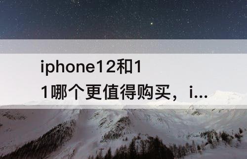 iphone12和11哪个更值得购买，iphone12和11哪个更值得购买知乎