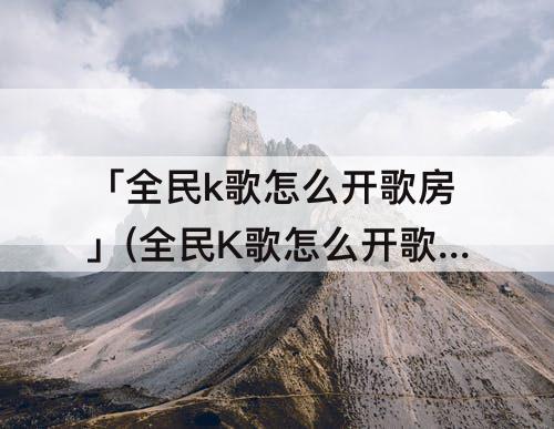 「全民k歌怎么开歌房」(全民K歌怎么开歌房唱歌)