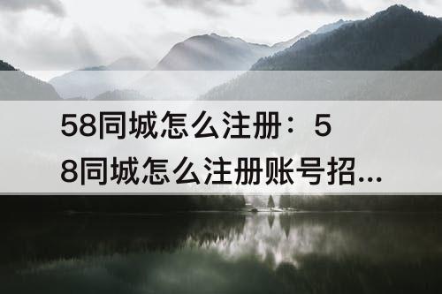 58同城怎么注册：58同城怎么注册账号招聘
