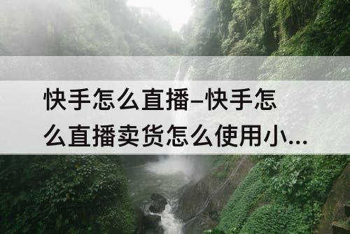 快手怎么直播-快手怎么直播卖货怎么使用小黄车功能