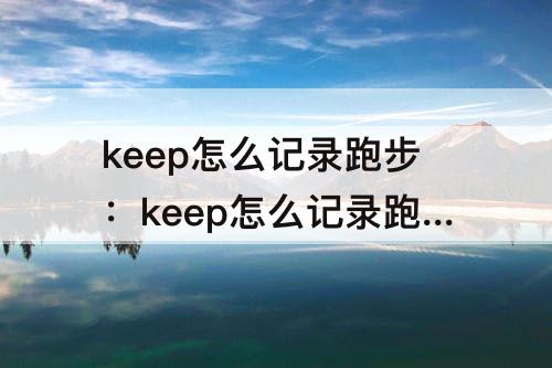 keep怎么记录跑步：keep怎么记录跑步路线和时间