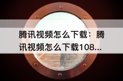 腾讯视频怎么下载：腾讯视频怎么下载1080p