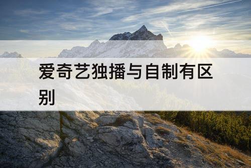爱奇艺独播与自制有区别