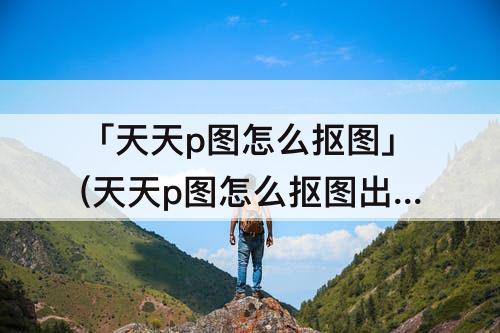 「天天p图怎么抠图」(天天p图怎么抠图出来白色底)
