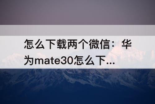 怎么下载两个微信：华为mate30怎么下载两个微信到手机上