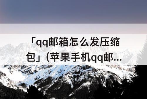 「qq邮箱怎么发压缩包」(苹果手机qq邮箱怎么发压缩包)