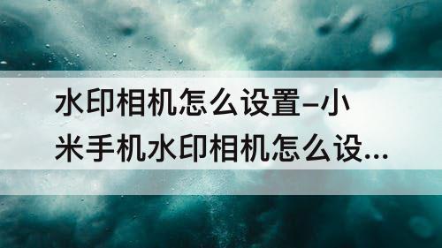 水印相机怎么设置-小米手机水印相机怎么设置