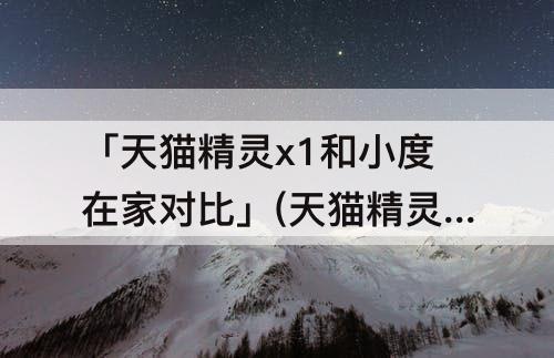 「天猫精灵x1和小度在家对比」(天猫精灵x1和小度在家对比价格)
