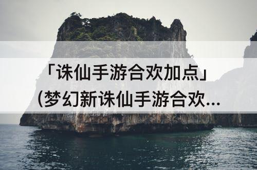 「诛仙手游合欢加点」(梦幻新诛仙手游合欢加点)