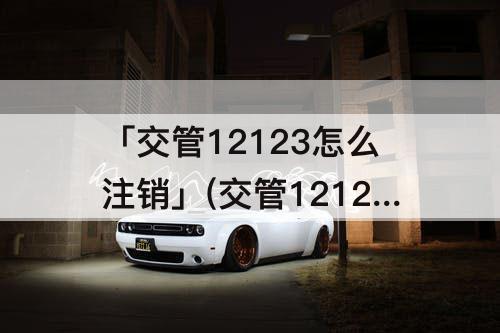 「交管12123怎么注销」(交管12123怎么注销驾驶证报考档案)