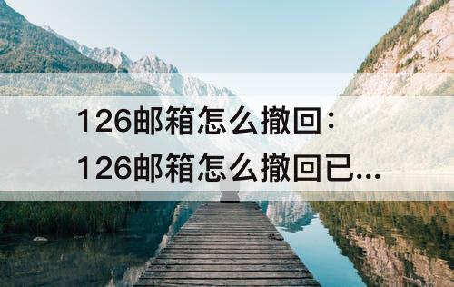 126邮箱怎么撤回：126邮箱怎么撤回已发qq邮件