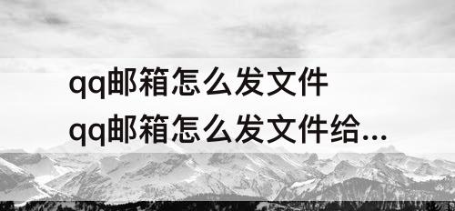 qq邮箱怎么发文件 qq邮箱怎么发文件给别的邮箱怎么备注