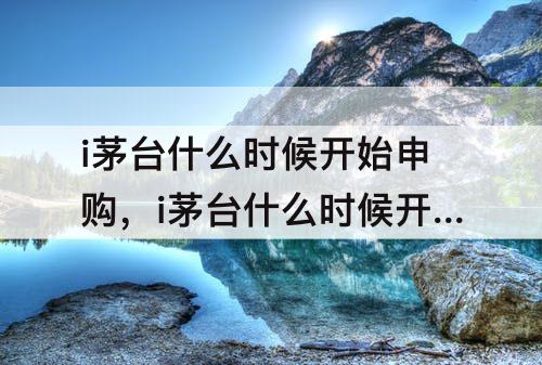 i茅台什么时候开始申购，i茅台什么时候开始申购价格