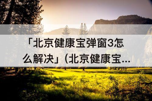 「北京健康宝弹窗3怎么解决」(北京健康宝弹窗3怎么解决 入京)