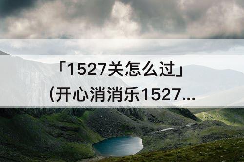 「1527关怎么过」(开心消消乐1527关怎么过关)