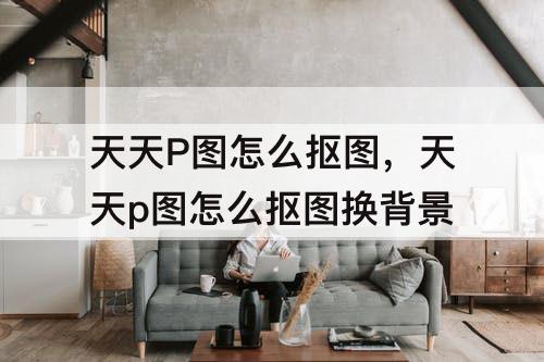 天天P图怎么抠图，天天p图怎么抠图换背景