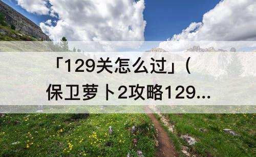「129关怎么过」(保卫萝卜2攻略129关怎么过视频)