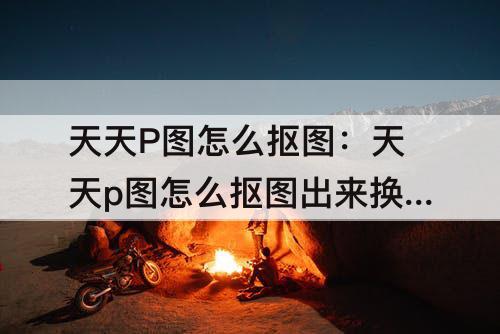 天天P图怎么抠图：天天p图怎么抠图出来换背景