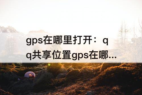 gps在哪里打开：qq共享位置gps在哪里打开