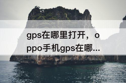 gps在哪里打开，oppo手机gps在哪里打开它