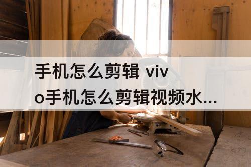 手机怎么剪辑 vivo手机怎么剪辑视频水印