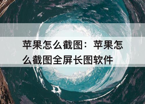 苹果怎么截图：苹果怎么截图全屏长图软件