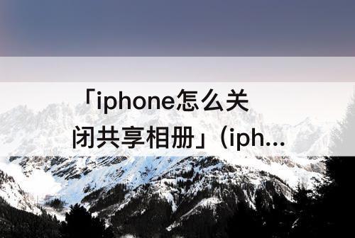 「iphone怎么关闭共享相册」(iphone怎么关闭共享相册邀请关闭的好处和坏处)