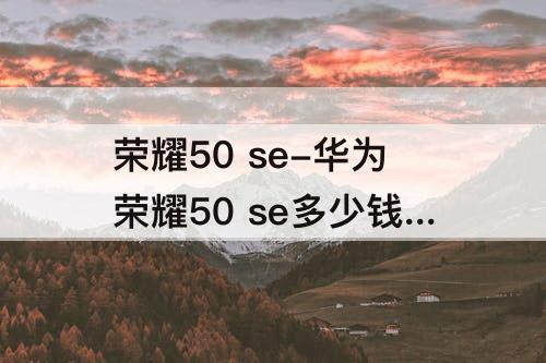 荣耀50 se-华为荣耀50 se多少钱有几个颜色