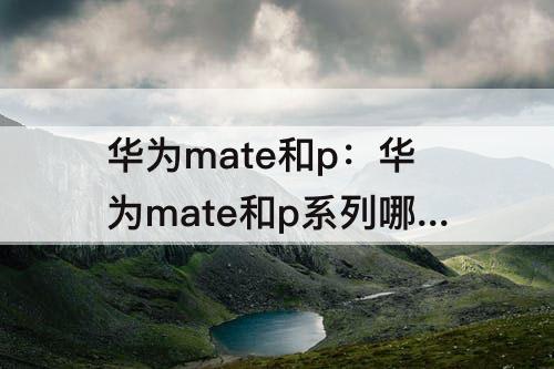 华为mate和p：华为mate和p系列哪个拍照好