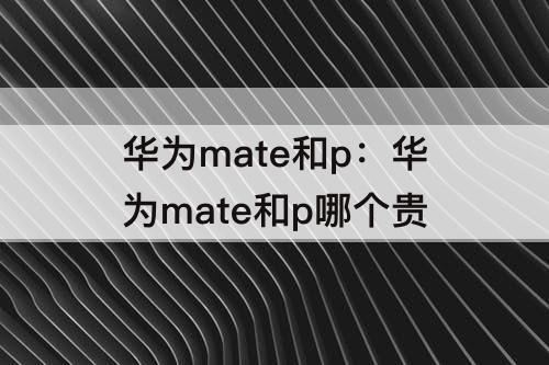 华为mate和p：华为mate和p哪个贵