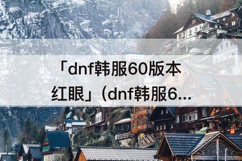 「dnf韩服60版本红眼」(dnf韩服60版本红眼竞速)