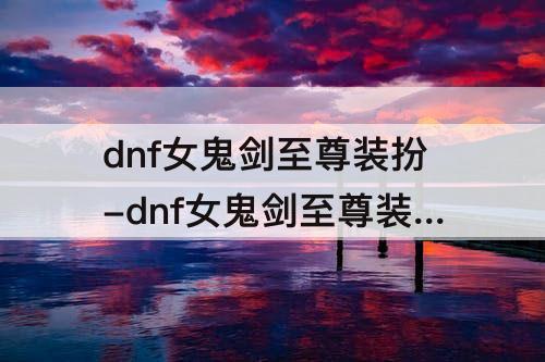 dnf女鬼剑至尊装扮-dnf女鬼剑至尊装扮2022还有的买吗