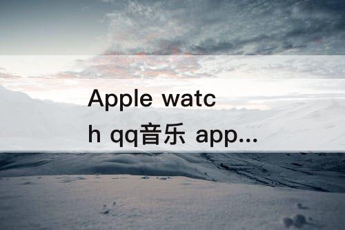 Apple watch qq音乐 apple watch qq音乐下载歌曲慢